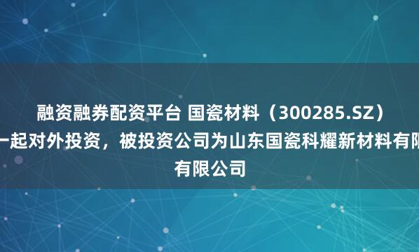 融资融券配资平台 国瓷材料（300285.SZ）新增一起对外投资，被投资公司为山东国瓷科耀新材料有限公司