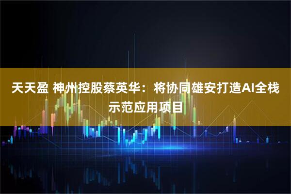 天天盈 神州控股蔡英华：将协同雄安打造AI全栈示范应用项目