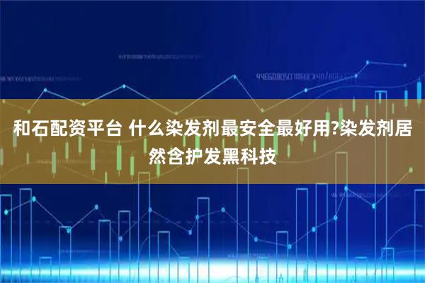 和石配资平台 什么染发剂最安全最好用?染发剂居然含护发黑科技
