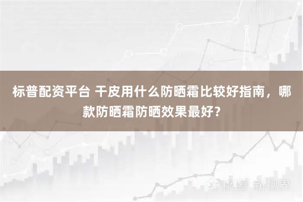标普配资平台 干皮用什么防晒霜比较好指南，哪款防晒霜防晒效果最好？