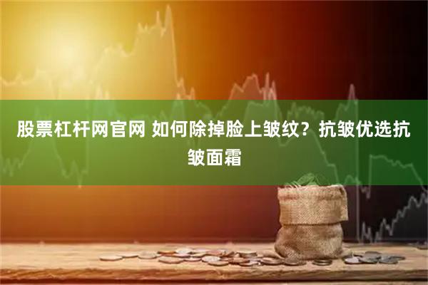 股票杠杆网官网 如何除掉脸上皱纹？抗皱优选抗皱面霜