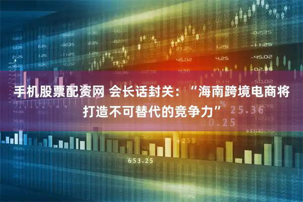 手机股票配资网 会长话封关：“海南跨境电商将打造不可替代的竞争力”