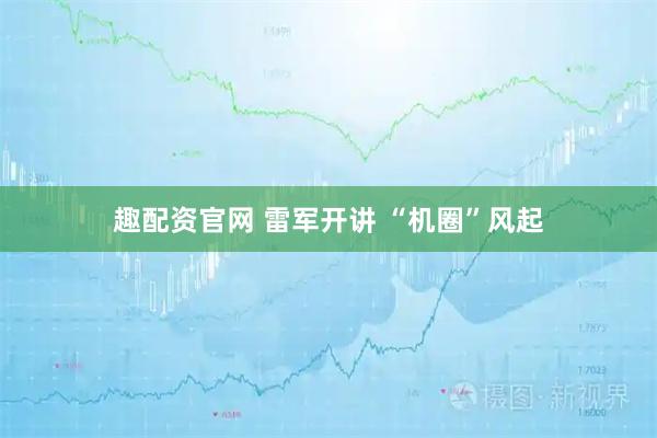 趣配资官网 雷军开讲 “机圈”风起