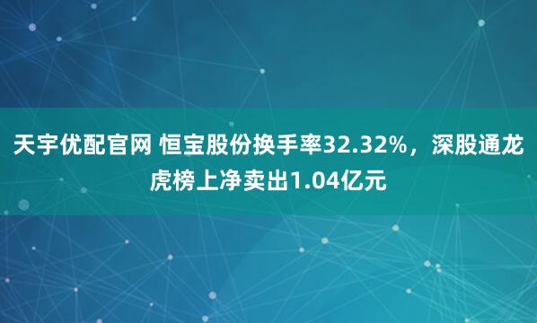 天宇优配官网 恒宝股份换手率32.32%，深股通龙虎榜上净卖出1.04亿元