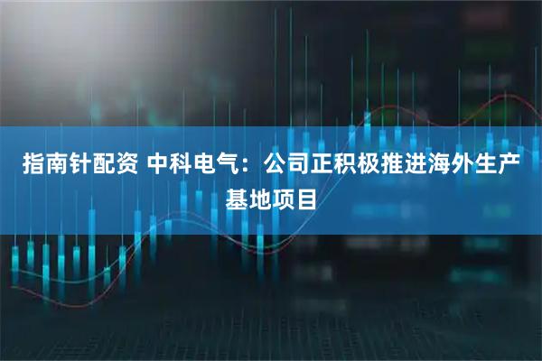 指南针配资 中科电气：公司正积极推进海外生产基地项目