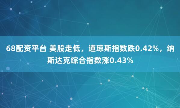 68配资平台 美股走低，道琼斯指数跌0.42%，纳斯达克综合指数涨0.43%