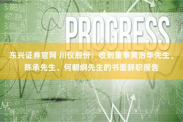 东兴证券官网 川仪股份：收到董事黄治华先生、陈承先生、何朝纲先生的书面辞职报告