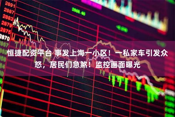 恒捷配资平台 事发上海一小区！一私家车引发众怒，居民们急煞！监控画面曝光