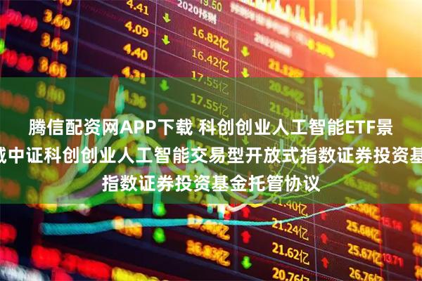 腾信配资网APP下载 科创创业人工智能ETF景顺: 景顺长城中证科创创业人工智能交易型开放式指数证券投资基金托管协议