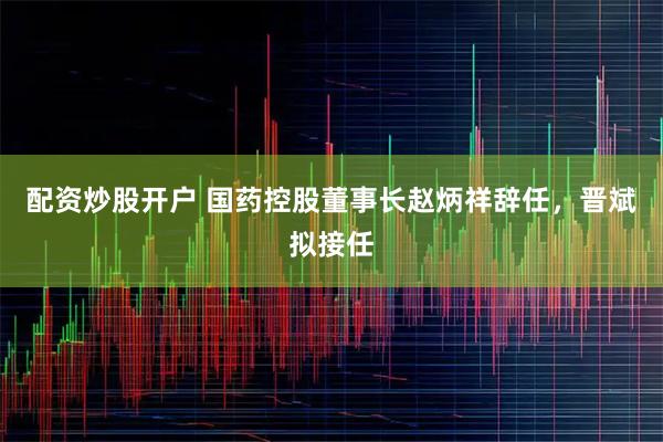 配资炒股开户 国药控股董事长赵炳祥辞任，晋斌拟接任