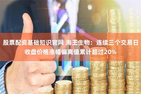 股票配资基础知识官网 海王生物：连续三个交易日收盘价格涨幅偏离值累计超过20%