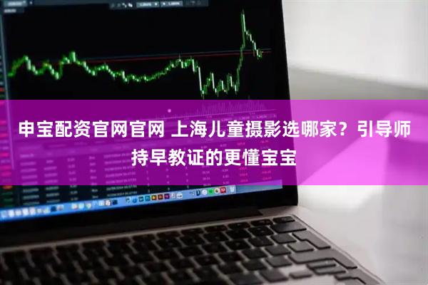申宝配资官网官网 上海儿童摄影选哪家？引导师持早教证的更懂宝宝