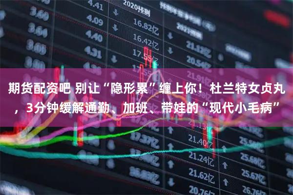 期货配资吧 别让“隐形累”缠上你！杜兰特女贞丸，3分钟缓解通勤、加班、带娃的“现代小毛病”