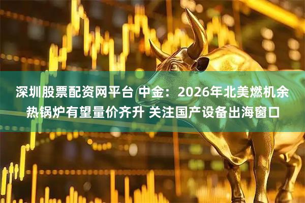 深圳股票配资网平台 中金：2026年北美燃机余热锅炉有望量价齐升 关注国产设备出海窗口