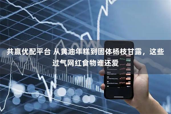 共赢优配平台 从黄油年糕到固体杨枝甘露，这些过气网红食物谁还爱