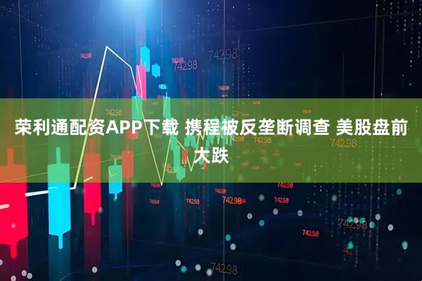 荣利通配资APP下载 携程被反垄断调查 美股盘前大跌
