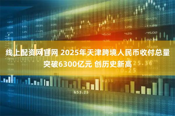 线上配资网官网 2025年天津跨境人民币收付总量突破6300亿元 创历史新高