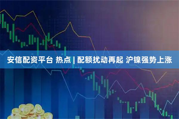 安信配资平台 热点 | 配额扰动再起 沪镍强势上涨