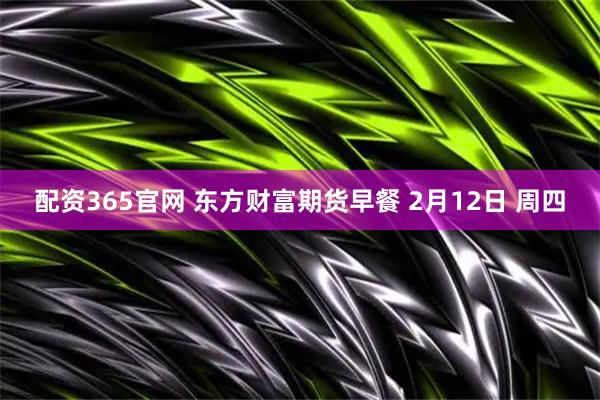 配资365官网 东方财富期货早餐 2月12日 周四