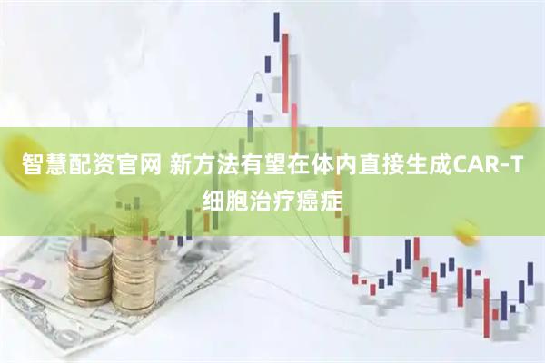 智慧配资官网 新方法有望在体内直接生成CAR-T细胞治疗癌症