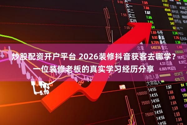 炒股配资开户平台 2026装修抖音获客去哪学？一位装修老板的真实学习经历分享
