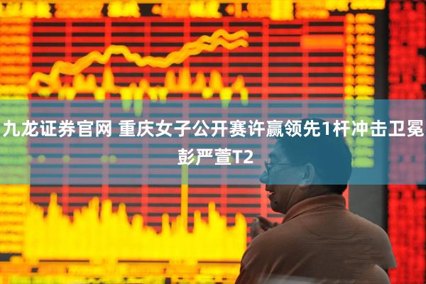 九龙证券官网 重庆女子公开赛许赢领先1杆冲击卫冕 彭严萱T2