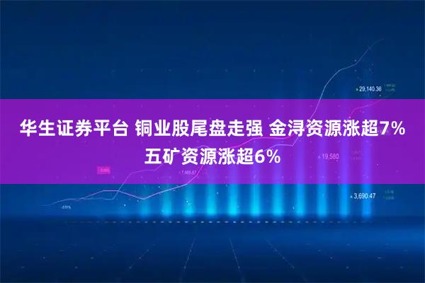华生证券平台 铜业股尾盘走强 金浔资源涨超7%五矿资源涨超6%